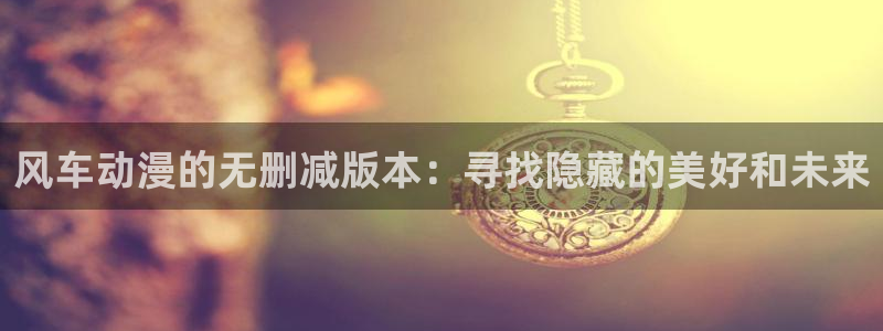 colamanage漫画下载：风车动漫的无删减版本：寻找隐藏的美好和未来